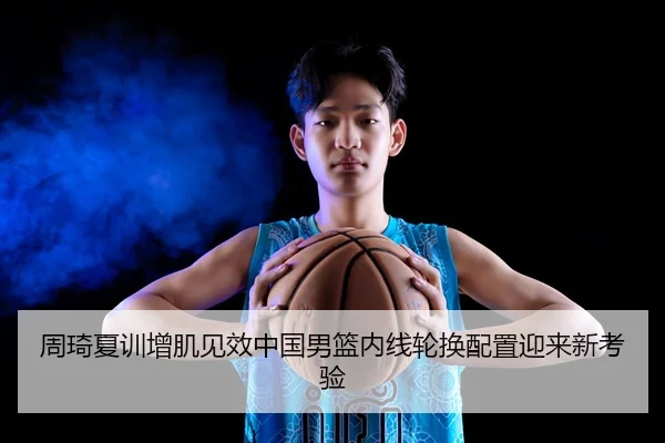 周琦夏训增肌见效中国男篮内线轮换配置迎来新考验